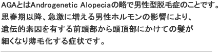 AGAとはAndrogenetic Alopeciaの略で男性型脱毛症のことです。思春期以降、急激に増える男性ホルモンの影響により、遺伝的素因を有する前頭部から頭頂部にかけての髪が細くなり薄毛化する症状です。