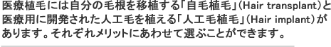 医療育毛には自分の毛根を移植する「自毛植毛」（Hair transplant）と
医療用に開発された人工毛を植える「人工毛植毛」（Hair implant）が
あります。それぞれメリットにあわせて選ぶことができます。