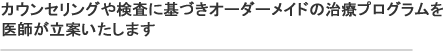 カウンセリングや検査に基づきオーダーメイドの治療プログラムを医師が立案いたします